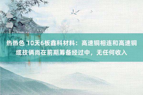 热热色 10天6板鑫科材料：高速铜相连和高速铜缆技俩尚在前期筹备经过中，无任何收入