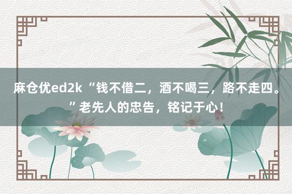 麻仓优ed2k “钱不借二，酒不喝三，路不走四。”老先人的忠告，铭记于心！