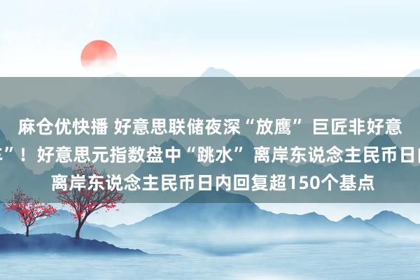 麻仓优快播 好意思联储夜深“放鹰” 巨匠非好意思货币履历“过山车”！好意思元指数盘中“跳水” 离岸东说念主民币日内回复超150个基点