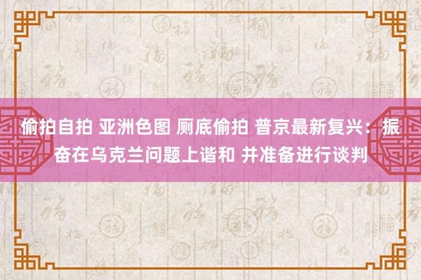 偷拍自拍 亚洲色图 厕底偷拍 普京最新复兴：振奋在乌克兰问题上谐和 并准备进行谈判