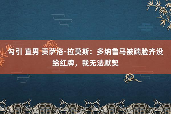 勾引 直男 贡萨洛-拉莫斯：多纳鲁马被踹脸齐没给红牌，我无法默契