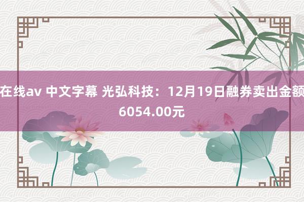 在线av 中文字幕 光弘科技：12月19日融券卖出金额6054.00元