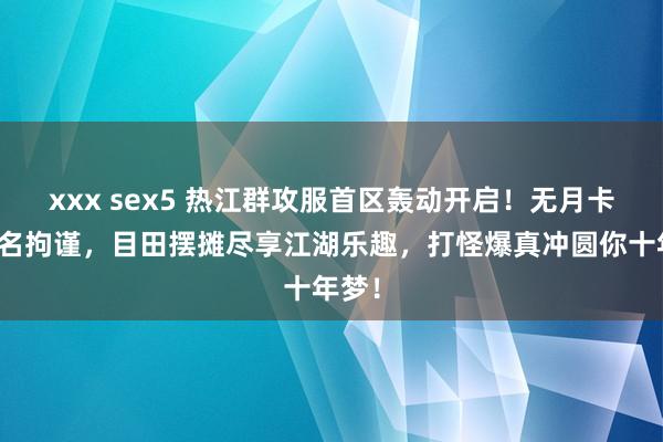 xxx sex5 热江群攻服首区轰动开启！无月卡无侠名拘谨，目田摆摊尽享江湖乐趣，打怪爆真冲圆你十年梦！