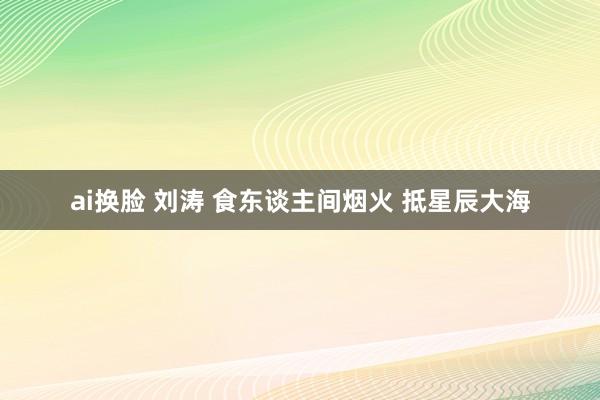 ai换脸 刘涛 食东谈主间烟火 抵星辰大海