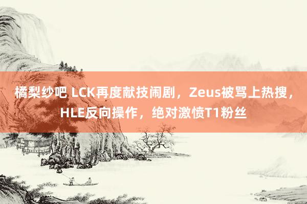 橘梨纱吧 LCK再度献技闹剧，Zeus被骂上热搜，HLE反向操作，绝对激愤T1粉丝