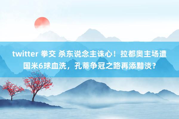 twitter 拳交 杀东说念主诛心！拉都奥主场遭国米6球血洗，孔蒂争冠之路再添黯淡？