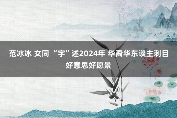 范冰冰 女同 “字”述2024年 华裔华东谈主刺目好意思好愿景