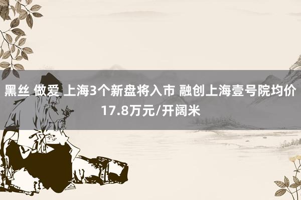 黑丝 做爱 上海3个新盘将入市 融创上海壹号院均价17.8万元/开阔米