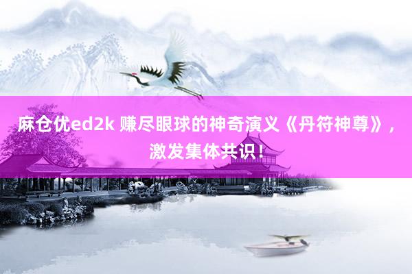 麻仓优ed2k 赚尽眼球的神奇演义《丹符神尊》，激发集体共识！