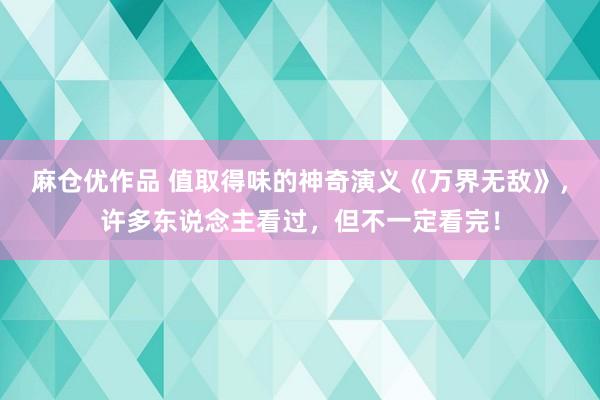 麻仓优作品 值取得味的神奇演义《万界无敌》，许多东说念主看过，但不一定看完！