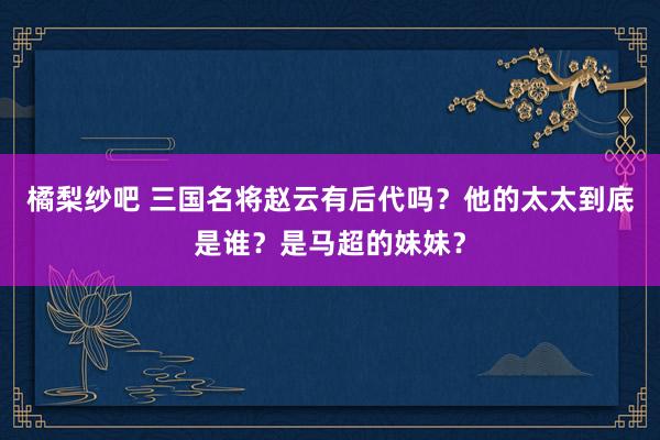 橘梨纱吧 三国名将赵云有后代吗？他的太太到底是谁？是马超的妹妹？