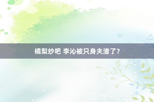 橘梨纱吧 李沁被只身夫渣了？