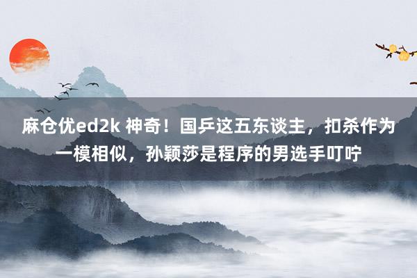 麻仓优ed2k 神奇！国乒这五东谈主，扣杀作为一模相似，孙颖莎是程序的男选手叮咛