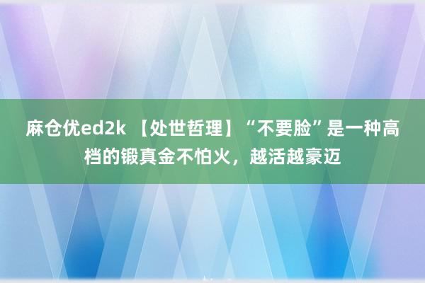 麻仓优ed2k 【处世哲理】“不要脸”是一种高档的锻真金不怕火，越活越豪迈