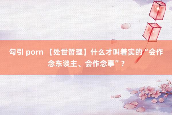 勾引 porn 【处世哲理】什么才叫着实的“会作念东谈主、会作念事”？