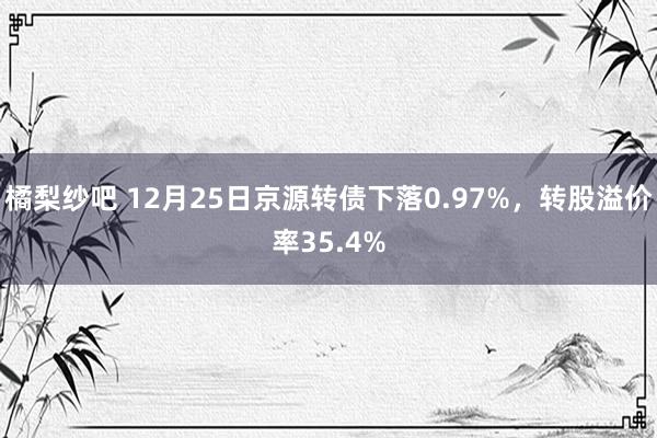 橘梨纱吧 12月25日京源转债下落0.97%，转股溢价率35.4%