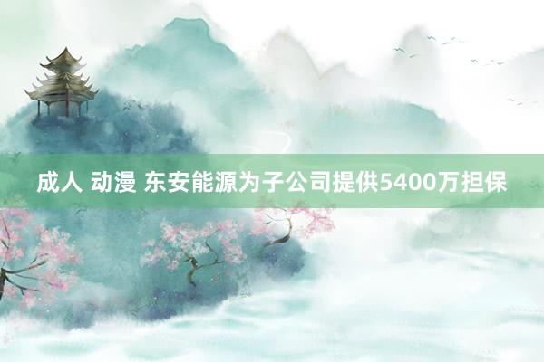 成人 动漫 东安能源为子公司提供5400万担保