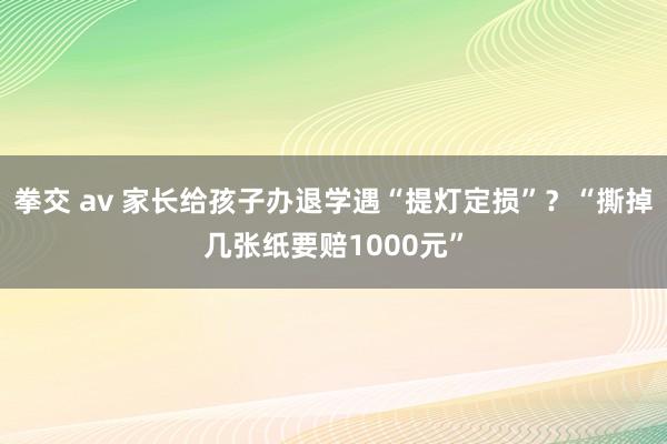 拳交 av 家长给孩子办退学遇“提灯定损”？“撕掉几张纸要赔1000元”