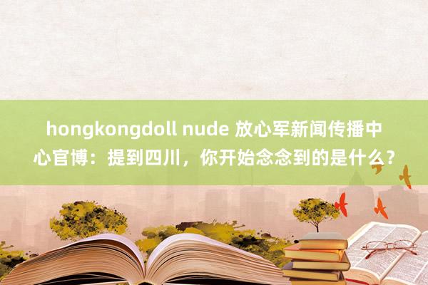 hongkongdoll nude 放心军新闻传播中心官博：提到四川，你开始念念到的是什么？