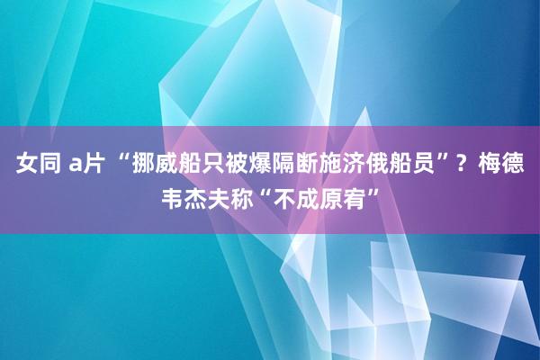 女同 a片 “挪威船只被爆隔断施济俄船员”？梅德韦杰夫称“不成原宥”