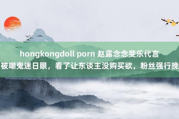 hongkongdoll porn 赵露念念斐乐代言照被嘲鬼迷日眼，看了让东谈主没购买欲，粉丝强行挽尊