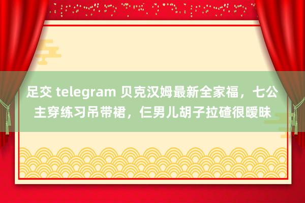 足交 telegram 贝克汉姆最新全家福，七公主穿练习吊带裙，仨男儿胡子拉碴很暧昧