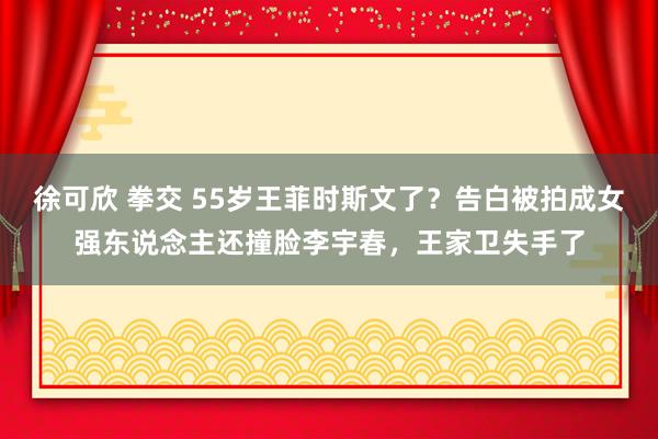 徐可欣 拳交 55岁王菲时斯文了？告白被拍成女强东说念主还撞脸李宇春，王家卫失手了