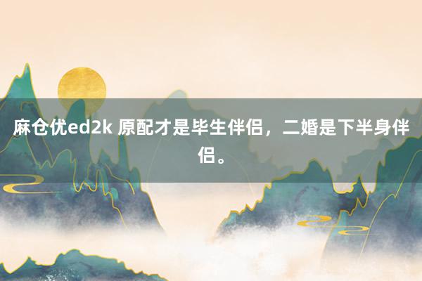 麻仓优ed2k 原配才是毕生伴侣，二婚是下半身伴侣。