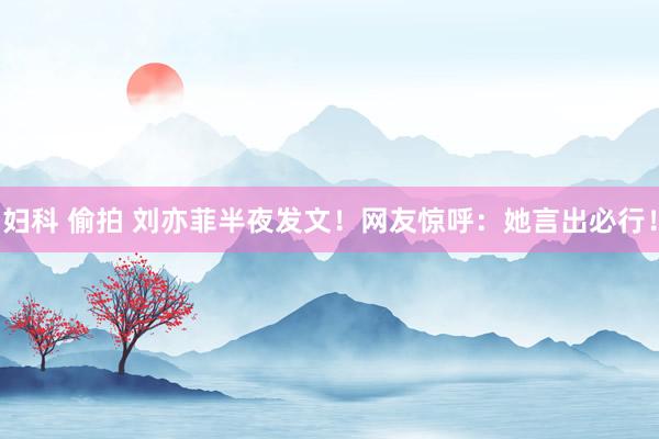 妇科 偷拍 刘亦菲半夜发文！网友惊呼：她言出必行！