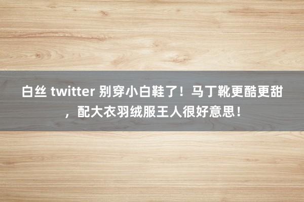 白丝 twitter 别穿小白鞋了！马丁靴更酷更甜，配大衣羽绒服王人很好意思！