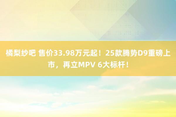 橘梨纱吧 售价33.98万元起！25款腾势D9重磅上市，再立MPV 6大标杆！