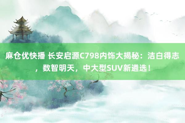 麻仓优快播 长安启源C798内饰大揭秘：洁白得志，数智明天，中大型SUV新遴选！