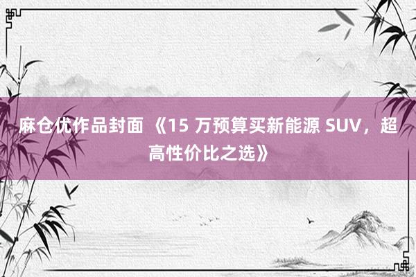 麻仓优作品封面 《15 万预算买新能源 SUV，超高性价比之选》