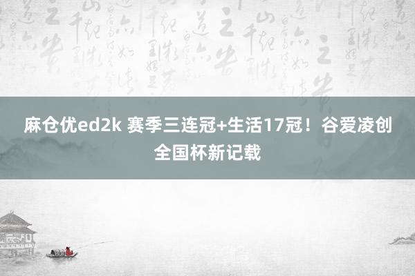 麻仓优ed2k 赛季三连冠+生活17冠！谷爱凌创全国杯新记载