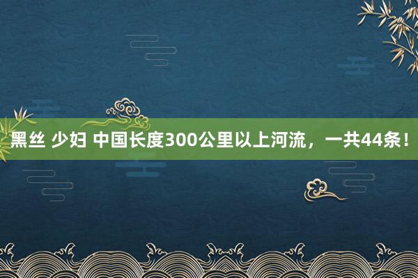 黑丝 少妇 中国长度300公里以上河流，一共44条！