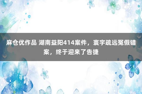 麻仓优作品 湖南益阳414案件，寰宇疏远冤假错案，终于迎来了告捷