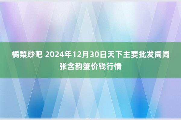 橘梨纱吧 2024年12月30日天下主要批发阛阓张含韵蟹价钱行情