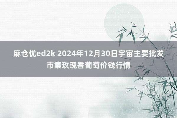 麻仓优ed2k 2024年12月30日宇宙主要批发市集玫瑰香葡萄价钱行情