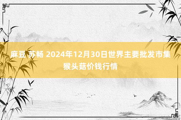 麻豆 苏畅 2024年12月30日世界主要批发市集猴头菇价钱行情