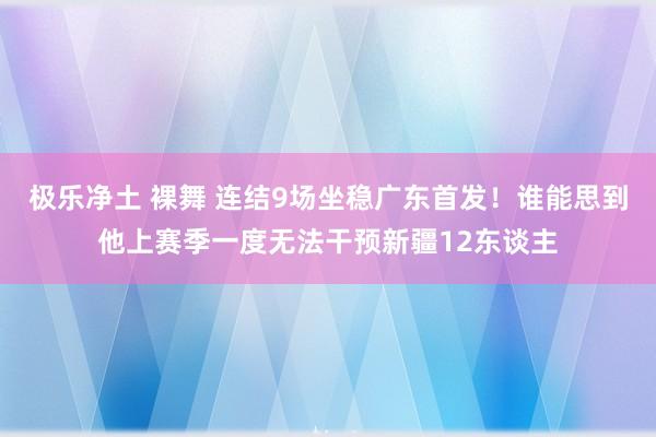 极乐净土 裸舞 连结9场坐稳广东首发！谁能思到他上赛季一度无法干预新疆12东谈主