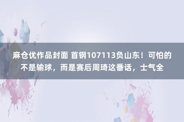 麻仓优作品封面 首钢107113负山东！可怕的不是输球，而是赛后周琦这番话，士气全