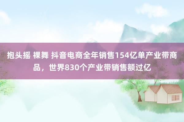 抱头摇 裸舞 抖音电商全年销售154亿单产业带商品，世界830个产业带销售额过亿