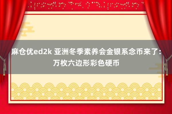 麻仓优ed2k 亚洲冬季素养会金银系念币来了：万枚六边形彩色硬币