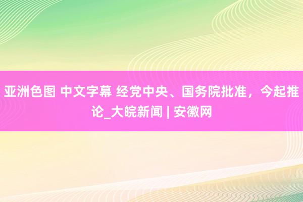 亚洲色图 中文字幕 经党中央、国务院批准，今起推论_大皖新闻 | 安徽网