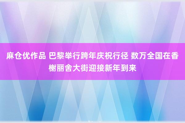 麻仓优作品 巴黎举行跨年庆祝行径 数万全国在香榭丽舍大街迎接新年到来