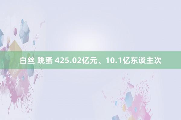 白丝 跳蛋 425.02亿元、10.1亿东谈主次