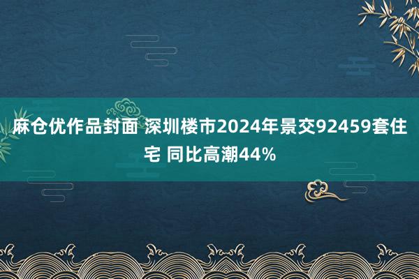 麻仓优作品封面 深圳楼市2024年景交92459套住宅 同比高潮44%