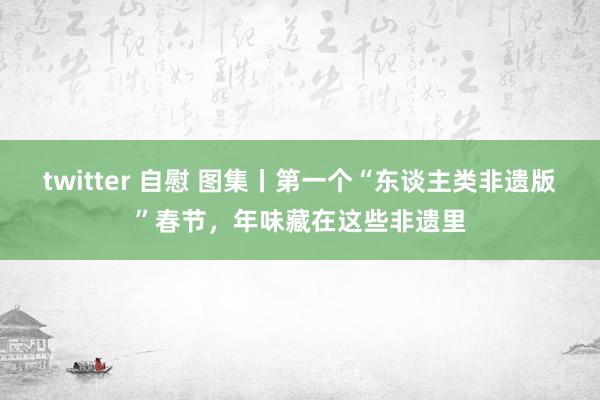 twitter 自慰 图集丨第一个“东谈主类非遗版”春节，年味藏在这些非遗里