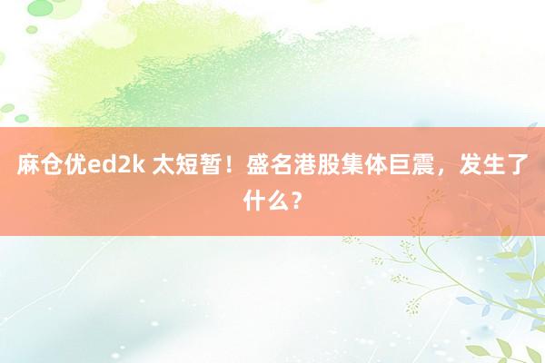 麻仓优ed2k 太短暂！盛名港股集体巨震，发生了什么？