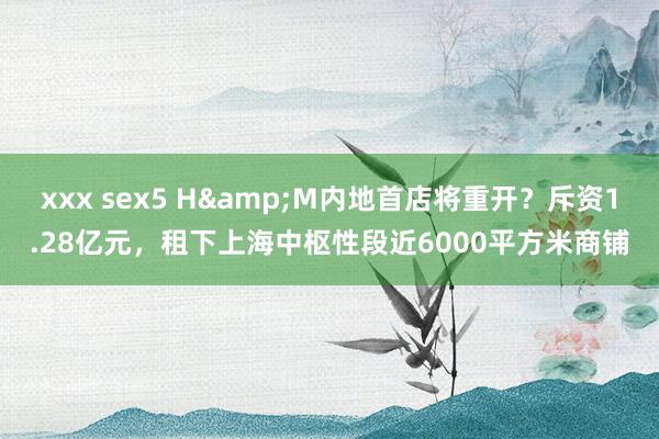 xxx sex5 H&M内地首店将重开？斥资1.28亿元，租下上海中枢性段近6000平方米商铺